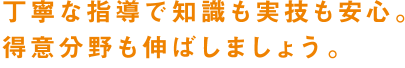 丁寧な指導で知識も実技も安心。得意分野も伸ばしましょう。