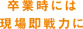 卒業時には現場即戦力に