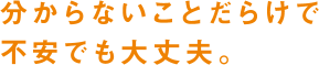 分からないことだらけで不安でも大丈夫。